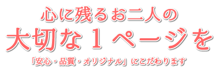 心に残るおふたりの大切な1ページを 安心・高品質・オリジナルにこだわります!